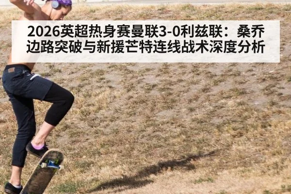 2026英超热身赛曼联3-0利兹联：桑乔边路突破与新援芒特连线战术深度分析