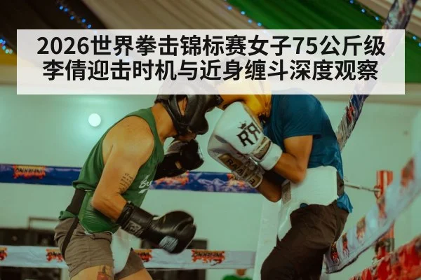 2026世界拳击锦标赛女子75公斤级 李倩迎击时机与近身缠斗深度观察